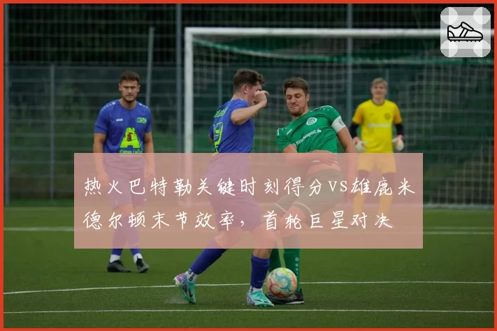 热火巴特勒关键时刻得分vs雄鹿米德尔顿末节效率,首轮巨星对决