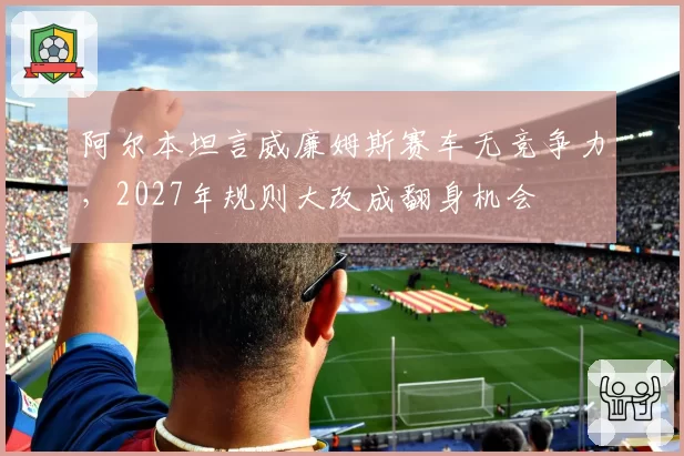 阿尔本坦言威廉姆斯赛车无竞争力，2027年规则大改成翻身机会