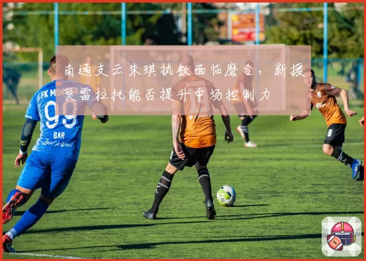 南通支云朱琪执教面临磨合,新援莫雷拉托能否提升中场控制力