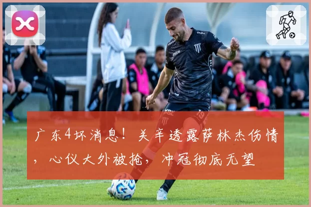 广东4坏消息！关辛透露萨林杰伤情，心仪大外被抢，冲冠彻底无望