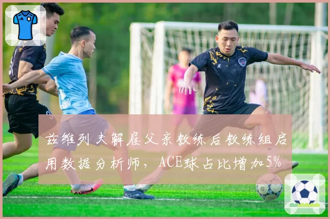 兹维列夫解雇父亲教练后教练组启用数据分析师，ACE球占比增加5%