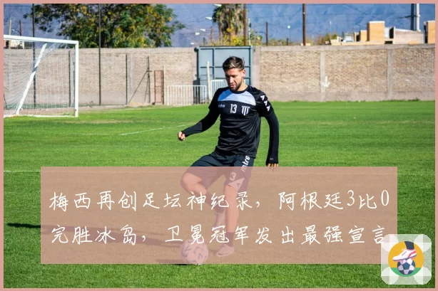 梅西再创足坛神纪录，阿根廷3比0完胜冰岛，卫冕冠军发出最强宣言