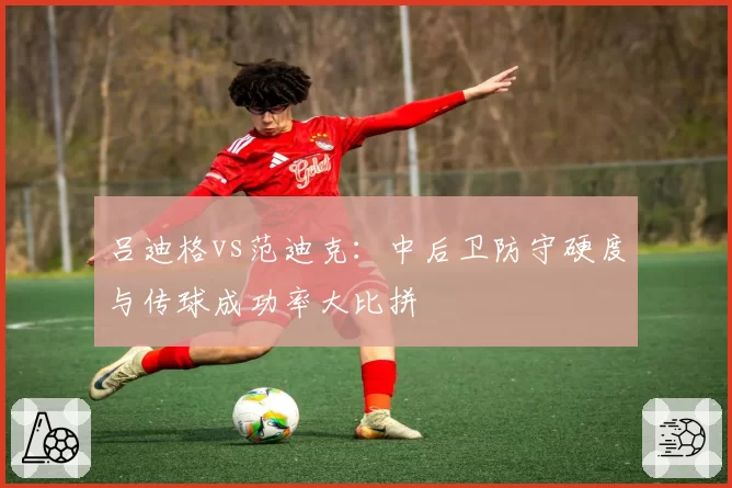 吕迪格vs范迪克：中后卫防守硬度与传球成功率大比拼