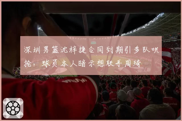 深圳男篮沈梓捷合同到期引多队哄抢,球员本人暗示想联手周琦