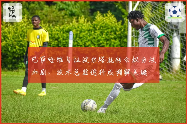 巴萨哈维与拉波尔塔就转会权分歧加剧，技术总监德科成调解关键