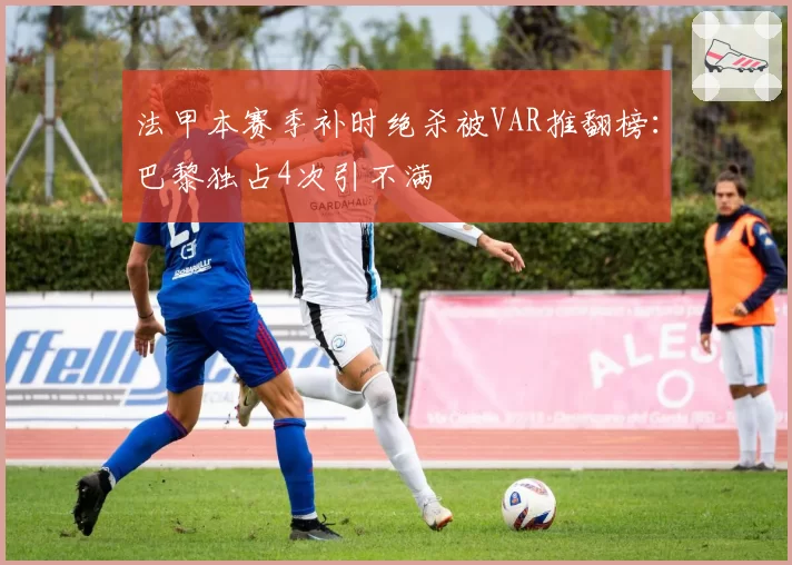 法甲本赛季补时绝杀被VAR推翻榜：巴黎独占4次引不满
