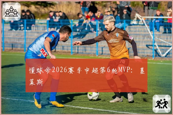 懂球帝2026赛季中超第6轮MVP：基莱斯