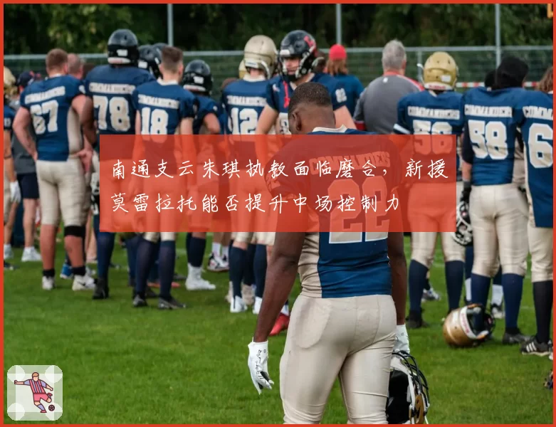 南通支云朱琪执教面临磨合,新援莫雷拉托能否提升中场控制力