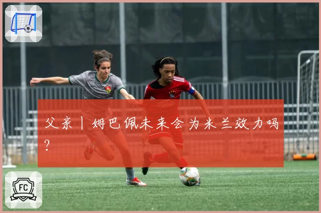 父亲丨姆巴佩未来会为米兰效力吗？