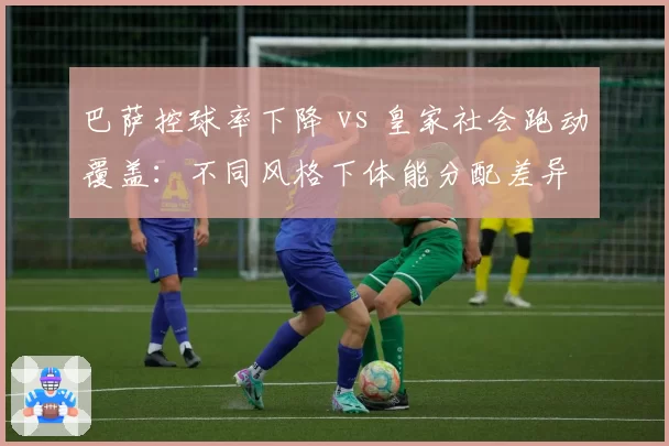 巴萨控球率下降 vs 皇家社会跑动覆盖：不同风格下体能分配差异