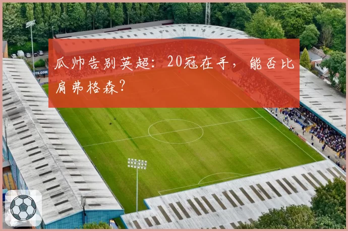 瓜帅告别英超:20冠在手,能否比肩弗格森?
