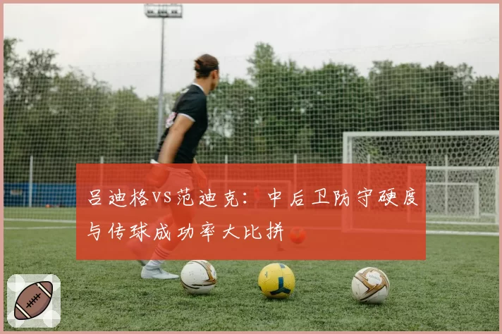 吕迪格vs范迪克：中后卫防守硬度与传球成功率大比拼