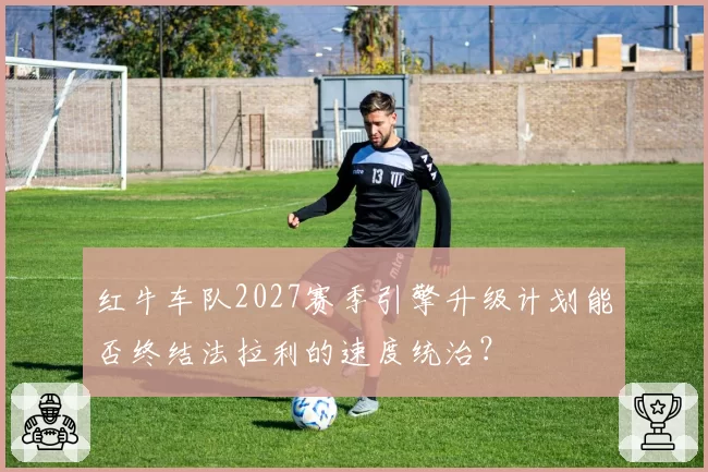 红牛车队2027赛季引擎升级计划能否终结法拉利的速度统治？
