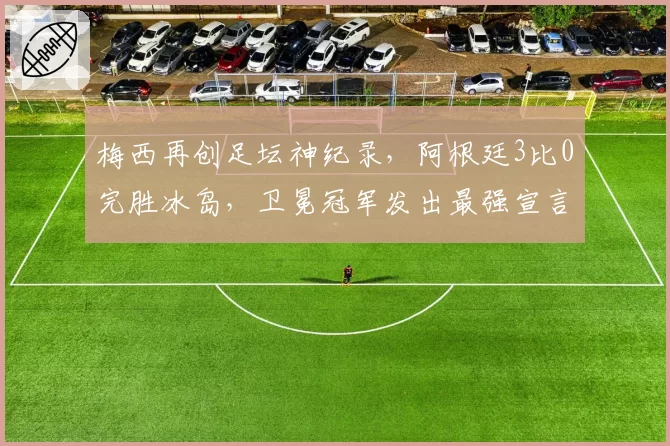 梅西再创足坛神纪录，阿根廷3比0完胜冰岛，卫冕冠军发出最强宣言