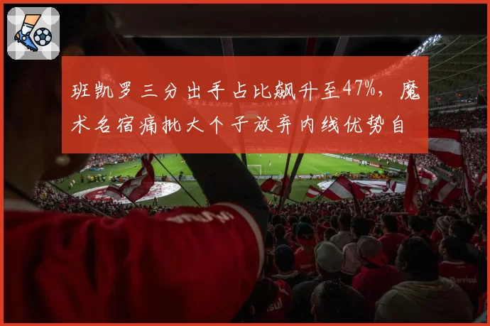班凯罗三分出手占比飙升至47%，魔术名宿痛批大个子放弃内线优势自废武功