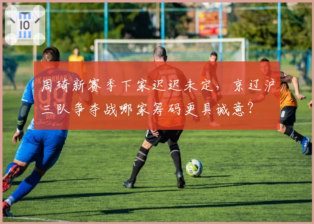 周琦新赛季下家迟迟未定,京辽沪三队争夺战哪家筹码更具诚意?