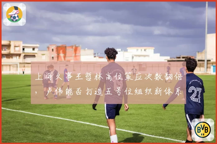 上海久事王哲林高位策应次数翻倍，卢伟能否打造五号位组织新体系？