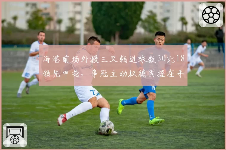 海港前场外援三叉戟进球数30比18领先申花，争冠主动权稳固握在手中