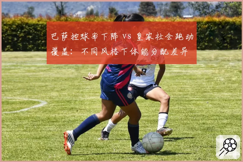 巴萨控球率下降 vs 皇家社会跑动覆盖：不同风格下体能分配差异