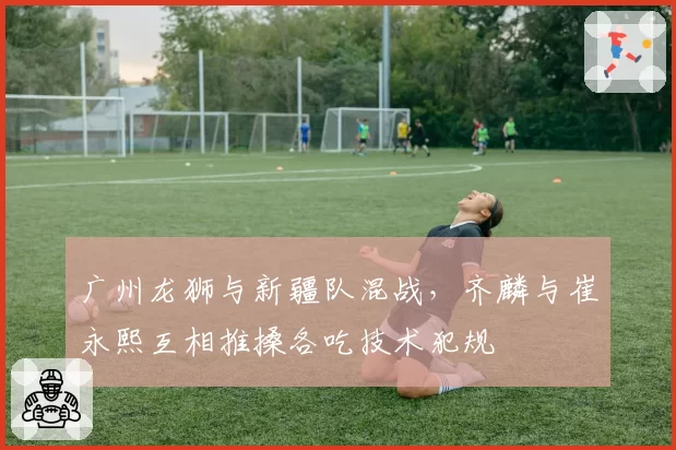 广州龙狮与新疆队混战，齐麟与崔永熙互相推搡各吃技术犯规