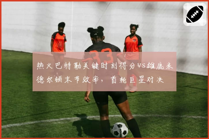 热火巴特勒关键时刻得分vs雄鹿米德尔顿末节效率,首轮巨星对决