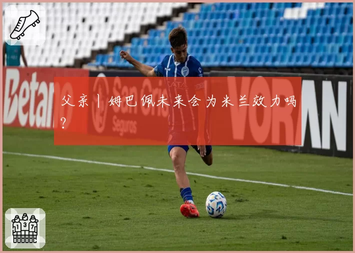 父亲丨姆巴佩未来会为米兰效力吗？