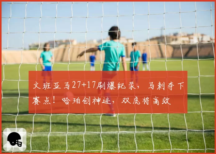 文班亚马27+17刷爆纪录，马刺夺下赛点！哈珀创神迹，双虎将高效