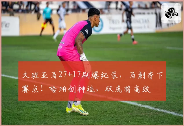 文班亚马27+17刷爆纪录，马刺夺下赛点！哈珀创神迹，双虎将高效