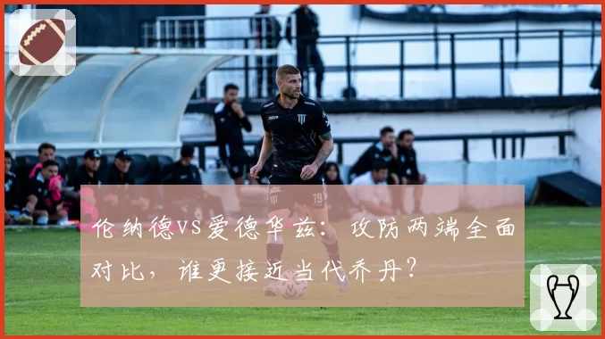 伦纳德vs爱德华兹：攻防两端全面对比，谁更接近当代乔丹？
