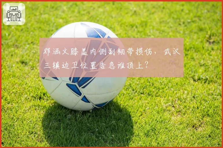 邓涵文膝盖内侧副韧带损伤，武汉三镇边卫位置告急谁顶上？