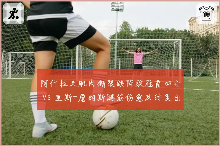 阿什拉夫肌肉撕裂缺阵欧冠首回合 vs 里斯-詹姆斯腿筋伤愈及时复出，巴黎切尔西边卫伤情博弈