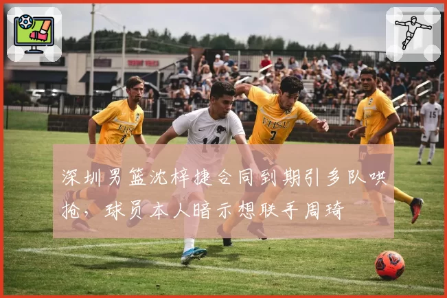 深圳男篮沈梓捷合同到期引多队哄抢,球员本人暗示想联手周琦