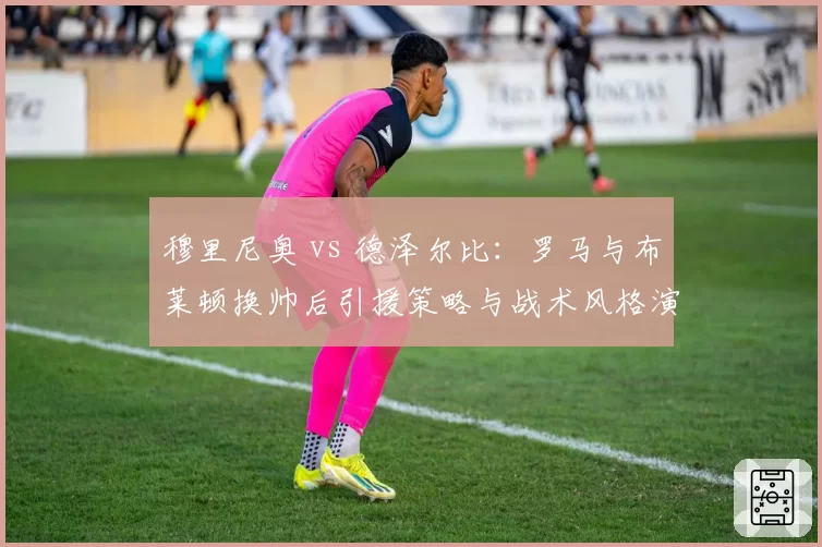穆里尼奥 vs 德泽尔比：罗马与布莱顿换帅后引援策略与战术风格演变对比