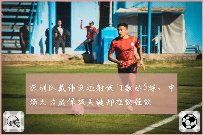 深圳队戴伟浚远射破门数达5球,中场火力成保级关键却难敌强敌