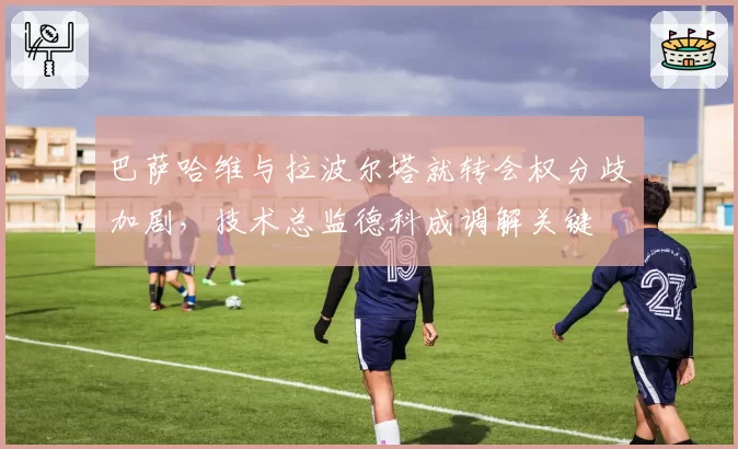 巴萨哈维与拉波尔塔就转会权分歧加剧，技术总监德科成调解关键