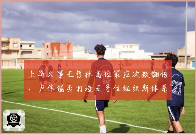 上海久事王哲林高位策应次数翻倍，卢伟能否打造五号位组织新体系？