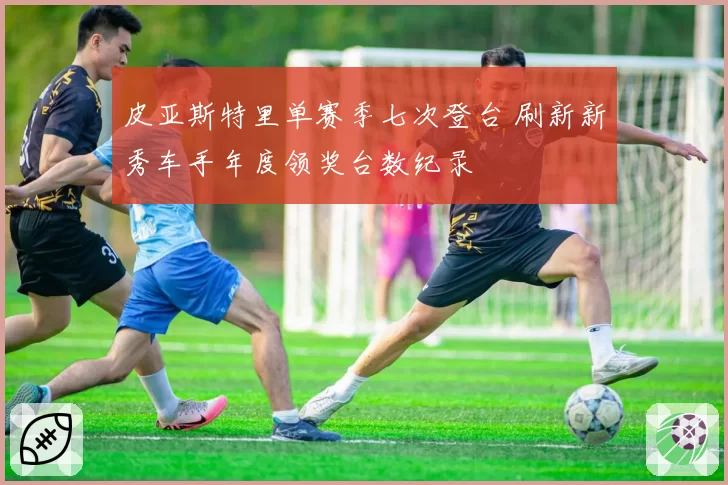 皮亚斯特里单赛季七次登台 刷新新秀车手年度领奖台数纪录