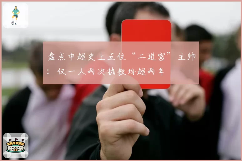 盘点中超史上五位“二进宫”主帅：仅一人两次执教均超两年